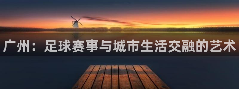  易游体育官方入口入口网站下载：广州：足球赛事与城市生活交融的